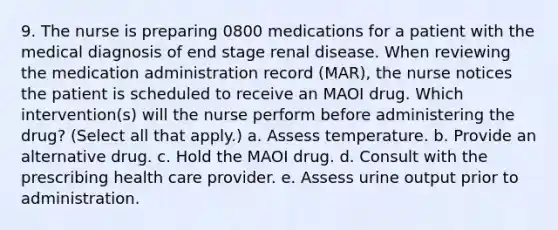 9. The nurse is preparing 0800 medications for a patient with the medical diagnosis of end stage renal disease. When reviewing the medication administration record (MAR), the nurse notices the patient is scheduled to receive an MAOI drug. Which intervention(s) will the nurse perform before administering the drug? (Select all that apply.) a. Assess temperature. b. Provide an alternative drug. c. Hold the MAOI drug. d. Consult with the prescribing health care provider. e. Assess urine output prior to administration.