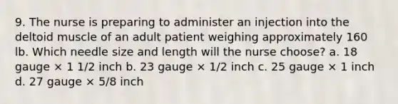 9. The nurse is preparing to administer an injection into the deltoid muscle of an adult patient weighing approximately 160 lb. Which needle size and length will the nurse choose? a. 18 gauge × 1 1/2 inch b. 23 gauge × 1/2 inch c. 25 gauge × 1 inch d. 27 gauge × 5/8 inch