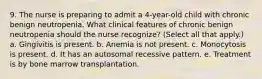 9. The nurse is preparing to admit a 4-year-old child with chronic benign neutropenia. What clinical features of chronic benign neutropenia should the nurse recognize? (Select all that apply.) a. Gingivitis is present. b. Anemia is not present. c. Monocytosis is present. d. It has an autosomal recessive pattern. e. Treatment is by bone marrow transplantation.