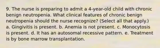 9. The nurse is preparing to admit a 4-year-old child with chronic benign neutropenia. What clinical features of chronic benign neutropenia should the nurse recognize? (Select all that apply.) a. Gingivitis is present. b. Anemia is not present. c. Monocytosis is present. d. It has an autosomal recessive pattern. e. Treatment is by bone marrow transplantation.