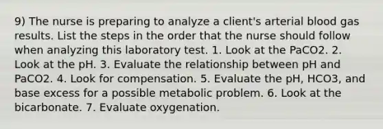 9) The nurse is preparing to analyze a client's arterial blood gas results. List the steps in the order that the nurse should follow when analyzing this laboratory test. 1. Look at the PaCO2. 2. Look at the pH. 3. Evaluate the relationship between pH and PaCO2. 4. Look for compensation. 5. Evaluate the pH, HCO3, and base excess for a possible metabolic problem. 6. Look at the bicarbonate. 7. Evaluate oxygenation.