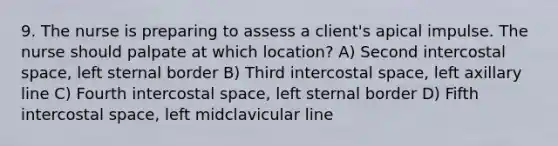 9. The nurse is preparing to assess a client's apical impulse. The nurse should palpate at which location? A) Second intercostal space, left sternal border B) Third intercostal space, left axillary line C) Fourth intercostal space, left sternal border D) Fifth intercostal space, left midclavicular line