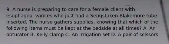 9. A nurse is preparing to care for a female client with esophageal varices who just had a Sengstaken-Blakemore tube inserted. The nurse gathers supplies, knowing that which of the following items must be kept at the bedside at all times? A. An obturator B. Kelly clamp C. An irrigation set D. A pair of scissors