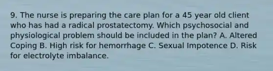 9. The nurse is preparing the care plan for a 45 year old client who has had a radical prostatectomy. Which psychosocial and physiological problem should be included in the plan? A. Altered Coping B. High risk for hemorrhage C. Sexual Impotence D. Risk for electrolyte imbalance.