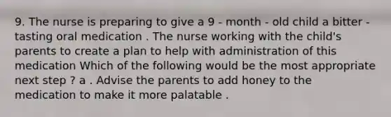 9. The nurse is preparing to give a 9 - month - old child a bitter - tasting oral medication . The nurse working with the child's parents to create a plan to help with administration of this medication Which of the following would be the most appropriate next step ? a . Advise the parents to add honey to the medication to make it more palatable .