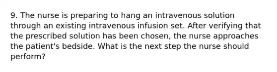 9. The nurse is preparing to hang an intravenous solution through an existing intravenous infusion set. After verifying that the prescribed solution has been chosen, the nurse approaches the patient's bedside. What is the next step the nurse should perform?