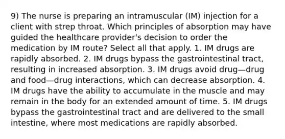 9) The nurse is preparing an intramuscular (IM) injection for a client with strep throat. Which principles of absorption may have guided the healthcare provider's decision to order the medication by IM route? Select all that apply. 1. IM drugs are rapidly absorbed. 2. IM drugs bypass the gastrointestinal tract, resulting in increased absorption. 3. IM drugs avoid drug—drug and food—drug interactions, which can decrease absorption. 4. IM drugs have the ability to accumulate in the muscle and may remain in the body for an extended amount of time. 5. IM drugs bypass the gastrointestinal tract and are delivered to the small intestine, where most medications are rapidly absorbed.