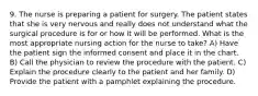 9. The nurse is preparing a patient for surgery. The patient states that she is very nervous and really does not understand what the surgical procedure is for or how it will be performed. What is the most appropriate nursing action for the nurse to take? A) Have the patient sign the informed consent and place it in the chart. B) Call the physician to review the procedure with the patient. C) Explain the procedure clearly to the patient and her family. D) Provide the patient with a pamphlet explaining the procedure.