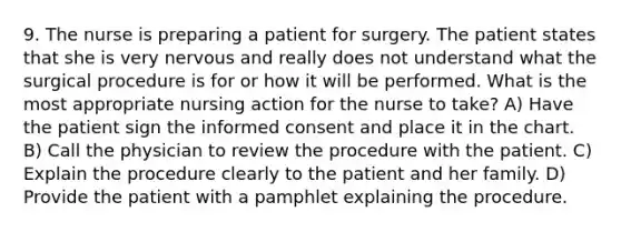 9. The nurse is preparing a patient for surgery. The patient states that she is very nervous and really does not understand what the surgical procedure is for or how it will be performed. What is the most appropriate nursing action for the nurse to take? A) Have the patient sign the informed consent and place it in the chart. B) Call the physician to review the procedure with the patient. C) Explain the procedure clearly to the patient and her family. D) Provide the patient with a pamphlet explaining the procedure.