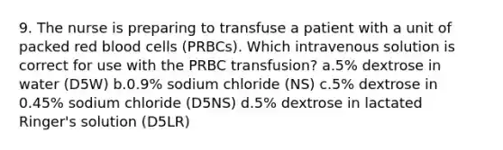 9. The nurse is preparing to transfuse a patient with a unit of packed red blood cells (PRBCs). Which intravenous solution is correct for use with the PRBC transfusion? a.5% dextrose in water (D5W) b.0.9% sodium chloride (NS) c.5% dextrose in 0.45% sodium chloride (D5NS) d.5% dextrose in lactated Ringer's solution (D5LR)