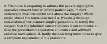 9. The nurse is preparing to witness the patient signing the operative consent form when the patient says, "I don't understand what the doctor said about the surgery." Which action should the nurse take next? a. Provide a thorough explanation of the planned surgical procedure. b. Notify the surgeon that the informed consent process is not complete. c. Give the prescribed preoperative antibiotics and withhold sedative medications. d. Notify the operating room nurse to give a complete explanation of the procedure