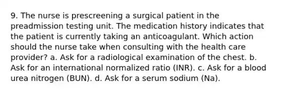 9. The nurse is prescreening a surgical patient in the preadmission testing unit. The medication history indicates that the patient is currently taking an anticoagulant. Which action should the nurse take when consulting with the health care provider? a. Ask for a radiological examination of the chest. b. Ask for an international normalized ratio (INR). c. Ask for a blood urea nitrogen (BUN). d. Ask for a serum sodium (Na).