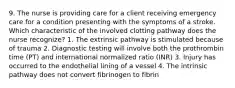 9. The nurse is providing care for a client receiving emergency care for a condition presenting with the symptoms of a stroke. Which characteristic of the involved clotting pathway does the nurse recognize? 1. The extrinsic pathway is stimulated because of trauma 2. Diagnostic testing will involve both the prothrombin time (PT) and international normalized ratio (INR) 3. Injury has occurred to the endothelial lining of a vessel 4. The intrinsic pathway does not convert fibrinogen to fibrin