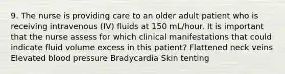 9. The nurse is providing care to an older adult patient who is receiving intravenous (IV) fluids at 150 mL/hour. It is important that the nurse assess for which clinical manifestations that could indicate fluid volume excess in this patient? Flattened neck veins Elevated blood pressure Bradycardia Skin tenting