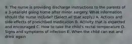 9. The nurse is providing discharge instructions to the parents of a 3-year-old going home after minor surgery. What information should the nurse include? (Select all that apply.) A. Actions and side effects of prescribed medication B. Activity that is expected and encouraged C. How to take the child's rectal temperature D. Signs and symptoms of infection E. When the child can eat and drink again