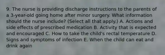 9. The nurse is providing discharge instructions to the parents of a 3-year-old going home after minor surgery. What information should the nurse include? (Select all that apply.) A. Actions and side effects of prescribed medication B. Activity that is expected and encouraged C. How to take the child's rectal temperature D. Signs and symptoms of infection E. When the child can eat and drink again