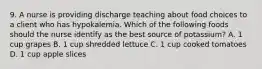 9. A nurse is providing discharge teaching about food choices to a client who has hypokalemia. Which of the following foods should the nurse identify as the best source of potassium? A. 1 cup grapes B. 1 cup shredded lettuce C. 1 cup cooked tomatoes D. 1 cup apple slices