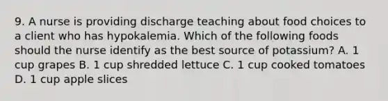 9. A nurse is providing discharge teaching about food choices to a client who has hypokalemia. Which of the following foods should the nurse identify as the best source of potassium? A. 1 cup grapes B. 1 cup shredded lettuce C. 1 cup cooked tomatoes D. 1 cup apple slices