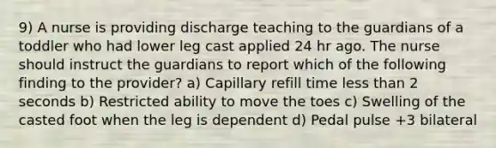 9) A nurse is providing discharge teaching to the guardians of a toddler who had lower leg cast applied 24 hr ago. The nurse should instruct the guardians to report which of the following finding to the provider? a) Capillary refill time less than 2 seconds b) Restricted ability to move the toes c) Swelling of the casted foot when the leg is dependent d) Pedal pulse +3 bilateral