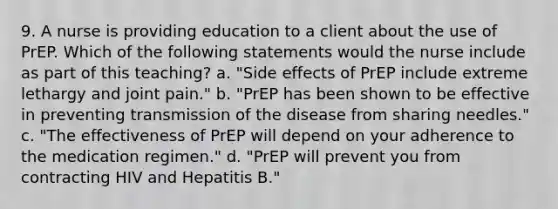 9. A nurse is providing education to a client about the use of PrEP. Which of the following statements would the nurse include as part of this teaching? a. "Side effects of PrEP include extreme lethargy and joint pain." b. "PrEP has been shown to be effective in preventing transmission of the disease from sharing needles." c. "The effectiveness of PrEP will depend on your adherence to the medication regimen." d. "PrEP will prevent you from contracting HIV and Hepatitis B."