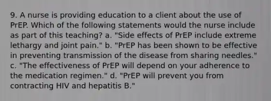 9. A nurse is providing education to a client about the use of PrEP. Which of the following statements would the nurse include as part of this teaching? a. "Side effects of PrEP include extreme lethargy and joint pain." b. "PrEP has been shown to be effective in preventing transmission of the disease from sharing needles." c. "The effectiveness of PrEP will depend on your adherence to the medication regimen." d. "PrEP will prevent you from contracting HIV and hepatitis B."