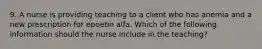 9. A nurse is providing teaching to a client who has anemia and a new prescription for epoetin alfa. Which of the following information should the nurse include in the teaching?