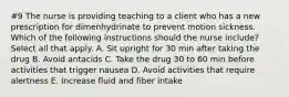 #9 The nurse is providing teaching to a client who has a new prescription for dimenhydrinate to prevent motion sickness. Which of the following instructions should the nurse include? Select all that apply. A. Sit upright for 30 min after taking the drug B. Avoid antacids C. Take the drug 30 to 60 min before activities that trigger nausea D. Avoid activities that require alertness E. Increase fluid and fiber intake