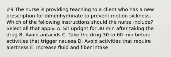 #9 The nurse is providing teaching to a client who has a new prescription for dimenhydrinate to prevent motion sickness. Which of the following instructions should the nurse include? Select all that apply. A. Sit upright for 30 min after taking the drug B. Avoid antacids C. Take the drug 30 to 60 min before activities that trigger nausea D. Avoid activities that require alertness E. Increase fluid and fiber intake