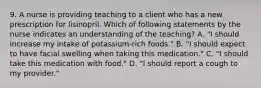 9. A nurse is providing teaching to a client who has a new prescription for lisinopril. Which of following statements by the nurse indicates an understanding of the teaching? A. "I should increase my intake of potassium-rich foods." B. "I should expect to have facial swelling when taking this medication." C. "I should take this medication with food." D. "I should report a cough to my provider."