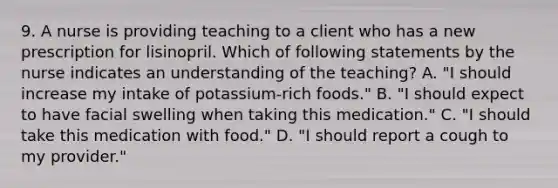 9. A nurse is providing teaching to a client who has a new prescription for lisinopril. Which of following statements by the nurse indicates an understanding of the teaching? A. "I should increase my intake of potassium-rich foods." B. "I should expect to have facial swelling when taking this medication." C. "I should take this medication with food." D. "I should report a cough to my provider."