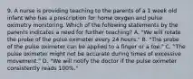 9. A nurse is providing teaching to the parents of a 1 week old infant who has a prescription for home oxygen and pulse oximetry monitoring. Which of the following statements by the parents indicates a need for further teaching? A. "We will rotate the probe of the pulse oximeter every 24 hours." B. "The probe of the pulse oximeter can be applied to a finger or a toe." C. "The pulse oximeter might not be accurate during times of excessive movement." D. "We will notify the doctor if the pulse oximeter consistently reads 100%."