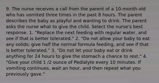 9. The nurse receives a call from the parent of a 10-month-old who has vomited three times in the past 8 hours. The parent describes the baby as playful and wanting to drink. The parent asks the nurse what to give the child. Select the nurse's best response. 1. "Replace the next feeding with regular water, and see if that is better tolerated." 2. "Do not allow your baby to eat any solids; give half the normal formula feeding, and see if that is better tolerated." 3. "Do not let your baby eat or drink anything for 24 hours to give the stomach a chance to rest." 4. "Give your child 1 /2 ounce of Pedialyte every 10 minutes. If vomiting continues, wait an hour, and then repeat what you previously gave."