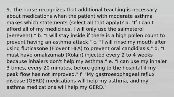 9. The nurse recognizes that additional teaching is necessary about medications when the patient with moderate asthma makes which statements (select all that apply)? a. "If I can't afford all of my medicines, I will only use the salmeterol (Serevent)." b. "I will stay inside if there is a high pollen count to prevent having an asthma attack." c. "I will rinse my mouth after using fluticasone (Flovent HFA) to prevent oral candidiasis." d. "I must have omalizumab (Xolair) injected every 2 to 4 weeks because inhalers don't help my asthma." e. "I can use my inhaler 3 times, every 20 minutes, before going to the hospital if my peak flow has not improved." f. "My gastroesophageal reflux disease (GERD) medications will help my asthma, and my asthma medications will help my GERD."