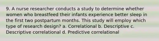 9. A nurse researcher conducts a study to determine whether women who breastfeed their infants experience better sleep in the first two postpartum months. This study will employ which type of research design? a. Correlational b. Descriptive c. Descriptive correlational d. Predictive correlational