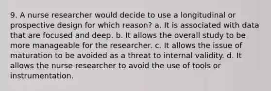 9. A nurse researcher would decide to use a longitudinal or prospective design for which reason? a. It is associated with data that are focused and deep. b. It allows the overall study to be more manageable for the researcher. c. It allows the issue of maturation to be avoided as a threat to internal validity. d. It allows the nurse researcher to avoid the use of tools or instrumentation.