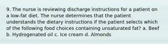 9. The nurse is reviewing discharge instructions for a patient on a low-fat diet. The nurse determines that the patient understands the dietary instructions if the patient selects which of the following food choices containing unsaturated fat? a. Beef b. Hydrogenated oil c. Ice cream d. Almonds