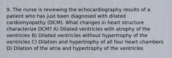 9. The nurse is reviewing the echocardiography results of a patient who has just been diagnosed with dilated cardiomyopathy (DCM). What changes in heart structure characterize DCM? A) Dilated ventricles with atrophy of the ventricles B) Dilated ventricles without hypertrophy of the ventricles C) Dilation and hypertrophy of all four heart chambers D) Dilation of the atria and hypertrophy of the ventricles