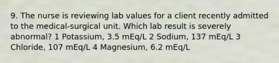 9. The nurse is reviewing lab values for a client recently admitted to the medical-surgical unit. Which lab result is severely abnormal? 1 Potassium, 3.5 mEq/L 2 Sodium, 137 mEq/L 3 Chloride, 107 mEq/L 4 Magnesium, 6.2 mEq/L