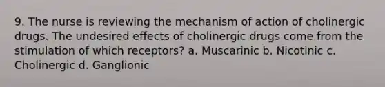 9. The nurse is reviewing the mechanism of action of cholinergic drugs. The undesired effects of cholinergic drugs come from the stimulation of which receptors? a. Muscarinic b. Nicotinic c. Cholinergic d. Ganglionic