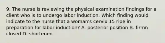 9. The nurse is reviewing the physical examination findings for a client who is to undergo labor induction. Which finding would indicate to the nurse that a woman's cervix 15 ripe in preparation for labor induction? A. posterior position B. firmn closed D. shortened