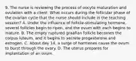 9. The nurse is reviewing the process of oocyte maturation and ovulation with a client. What occurs during the follicular phase of the ovarian cycle that the nurse should include in the teaching session? A. Under the influence of follicle-stimulating hormone, several follicles begin to ripen, and the ovum with each begins to mature. B. The empty ruptured graafian follicle becomes the corpus luteum, and it begins to secrete progesterone and estrogen. C. About day 14, a surge of hormones cause the ovum to burst through the ovary. D. The uterus prepares for implantation of an ovum.