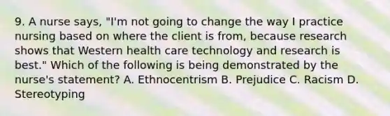 9. A nurse says, "I'm not going to change the way I practice nursing based on where the client is from, because research shows that Western health care technology and research is best." Which of the following is being demonstrated by the nurse's statement? A. Ethnocentrism B. Prejudice C. Racism D. Stereotyping