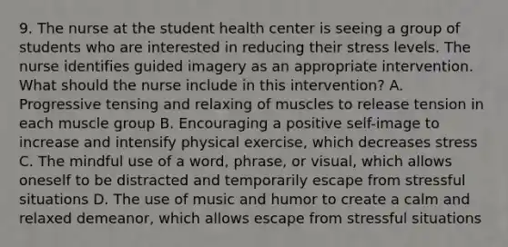 9. The nurse at the student health center is seeing a group of students who are interested in reducing their stress levels. The nurse identifies guided imagery as an appropriate intervention. What should the nurse include in this intervention? A. Progressive tensing and relaxing of muscles to release tension in each muscle group B. Encouraging a positive self-image to increase and intensify physical exercise, which decreases stress C. The mindful use of a word, phrase, or visual, which allows oneself to be distracted and temporarily escape from stressful situations D. The use of music and humor to create a calm and relaxed demeanor, which allows escape from stressful situations