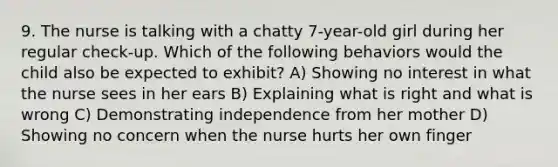 9. The nurse is talking with a chatty 7-year-old girl during her regular check-up. Which of the following behaviors would the child also be expected to exhibit? A) Showing no interest in what the nurse sees in her ears B) Explaining what is right and what is wrong C) Demonstrating independence from her mother D) Showing no concern when the nurse hurts her own finger