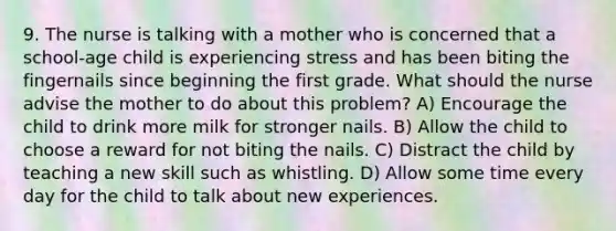 9. The nurse is talking with a mother who is concerned that a school-age child is experiencing stress and has been biting the fingernails since beginning the first grade. What should the nurse advise the mother to do about this problem? A) Encourage the child to drink more milk for stronger nails. B) Allow the child to choose a reward for not biting the nails. C) Distract the child by teaching a new skill such as whistling. D) Allow some time every day for the child to talk about new experiences.