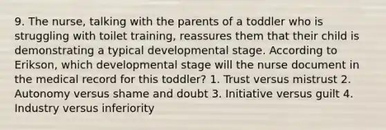 9. The nurse, talking with the parents of a toddler who is struggling with toilet training, reassures them that their child is demonstrating a typical developmental stage. According to Erikson, which developmental stage will the nurse document in the medical record for this toddler? 1. Trust versus mistrust 2. Autonomy versus shame and doubt 3. Initiative versus guilt 4. Industry versus inferiority