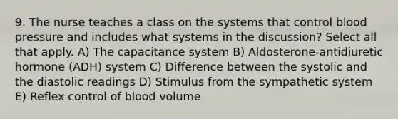 9. The nurse teaches a class on the systems that control blood pressure and includes what systems in the discussion? Select all that apply. A) The capacitance system B) Aldosterone-antidiuretic hormone (ADH) system C) Difference between the systolic and the diastolic readings D) Stimulus from the sympathetic system E) Reflex control of blood volume