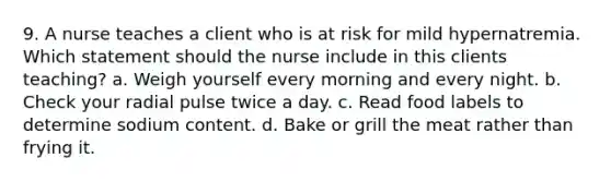 9. A nurse teaches a client who is at risk for mild hypernatremia. Which statement should the nurse include in this clients teaching? a. Weigh yourself every morning and every night. b. Check your radial pulse twice a day. c. Read food labels to determine sodium content. d. Bake or grill the meat rather than frying it.