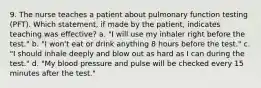 9. The nurse teaches a patient about pulmonary function testing (PFT). Which statement, if made by the patient, indicates teaching was effective? a. "I will use my inhaler right before the test." b. "I won't eat or drink anything 8 hours before the test." c. "I should inhale deeply and blow out as hard as I can during the test." d. "My blood pressure and pulse will be checked every 15 minutes after the test."