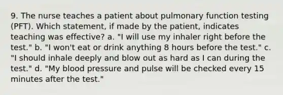 9. The nurse teaches a patient about pulmonary function testing (PFT). Which statement, if made by the patient, indicates teaching was effective? a. "I will use my inhaler right before the test." b. "I won't eat or drink anything 8 hours before the test." c. "I should inhale deeply and blow out as hard as I can during the test." d. "My blood pressure and pulse will be checked every 15 minutes after the test."